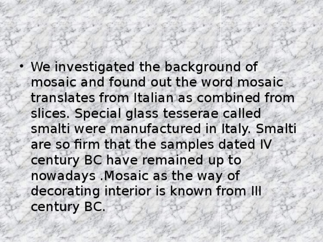 We investigated the background of mosaic and found out the word mosaic translates from Italian as combined from slices. Special glass tesserae called smalti were manufactured in Italy. Smalti are so firm that the samples dated IV century BC have remained up to nowadays .Mosaic as the way of decorating interior is known from III century BC.