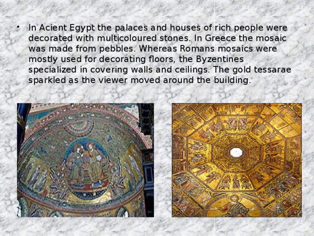 In Acient Egypt the palaces and houses of rich people were decorated with multicoloured stones. In Greece the mosaic was made from pebbles. Whereas Romans mosaics were mostly used for decorating floors, the Byzentines specialized in covering walls and ceilings. The gold tessarae sparkled as the viewer moved around the building.