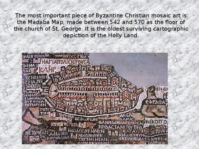 The most important piece of Byzantine Christian mosaic art is the Madaba Map, made between 542 and 570 as the floor of the church of St. George. It is the oldest surviving cartographic depiction of the Holly Land.