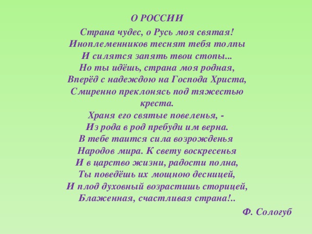 О РОССИИ Страна чудес, о Русь моя святая!  Иноплеменников теснят тебя толпы  И силятся запять твои стопы...  Но ты идёшь, страна моя родная,  Вперёд с надеждою на Господа Христа,  Смиренно преклонясь под тяжестью  креста.  Храня его святые повеленья, -  Из рода в род пребуди им верна.  В тебе таится сила возрожденья  Народов мира. К свету воскресенья  И в царство жизни, радости полна,  Ты поведёшь их мощною десницей,  И плод духовный возрастишь сторицей,  Блаженная, счастливая страна!.. Ф. Сологуб