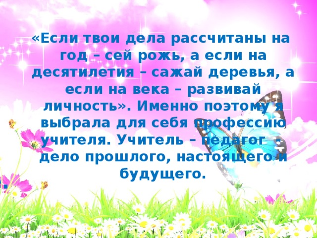 «Если твои дела рассчитаны на год – сей рожь, а если на десятилетия – сажай деревья, а если на века – развивай личность». Именно поэтому я выбрала для себя профессию учителя. Учитель – педагог - дело прошлого, настоящего и будущего. Спасибо за внимание.