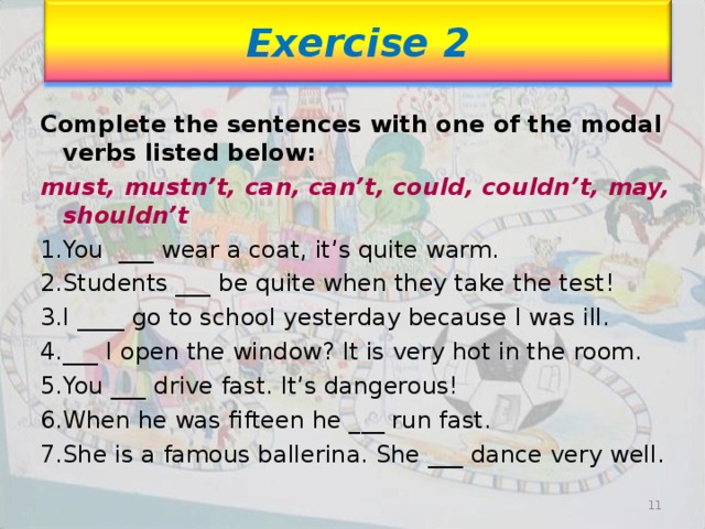 Exercise 2 Complete the sentences with one of the modal verbs listed below: must, mustn’t, can, can’t, could, couldn’t, may, shouldn’t You ___ wear a coat, it’s quite warm. Students ___ be quite when they take the test! I ____ go to school yesterday because I was ill. ___ I open the window? It is very hot in the room. You ___ drive fast. It’s dangerous! When he was fifteen he ___ run fast. She is a famous ballerina. She ___ dance very well.