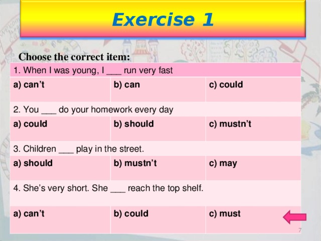 Exercise 1 Choose the correct item: 1. When I was young, I ___ run very fast a) can’t b) can b) can 2. You ___ do your homework every day  c) could c) could a) could 3. Children ___ play in the street. b) should b) should   c) mustn’t a) should b) mustn’t b) mustn’t 4. She’s very short. She ___ reach the top shelf.  c) may c) may a) can’t b) could b) could  c) must c) must