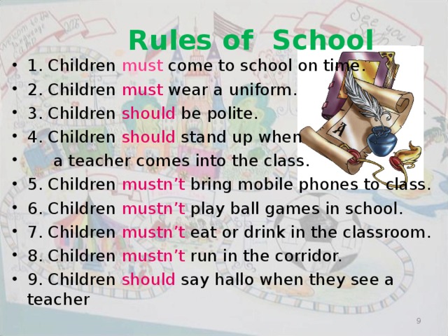 Rules of School 1. Children must come to school on time. 2. Children must wear a uniform. 3. Children should be polite. 4. Children should stand up when  a teacher comes into the class. 5. Children mustn’t bring mobile phones to class. 6. Children mustn’t play ball games in school. 7. Children mustn’t eat or drink in the classroom. 8. Children mustn’t run in the corridor. 9. Children should say hallo when they see a teacher