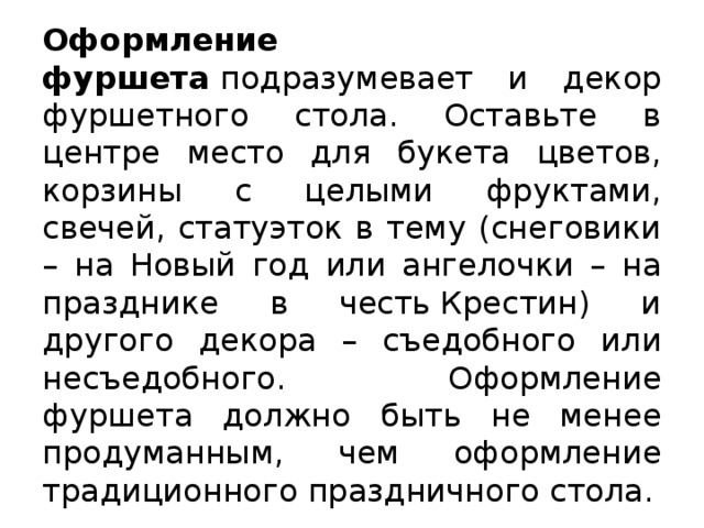 Оформление фуршета  подразумевает и декор фуршетного стола. Оставьте в центре место для букета цветов, корзины с целыми фруктами, свечей, статуэток в тему (снеговики – на Новый год или ангелочки – на празднике в честь Крестин) и другого декора – съедобного или несъедобного. Оформление фуршета должно быть не менее продуманным, чем оформление традиционного праздничного стола.