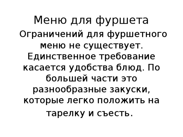 Меню для фуршета   Ограничений для фуршетного меню не существует. Единственное требование касается удобства блюд. По большей части это разнообразные закуски, которые легко положить на тарелку и съесть .