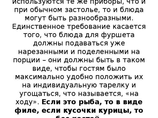 Так как при сервировке стола используются те же приборы, что и при обычном застолье, то и блюда могут быть разнообразными. Единственное требование касается того, что блюда для фуршета должны подаваться уже нарезанными и поделенными на порции – они должны быть в таком виде, чтобы гостям было максимально удобно положить их на индивидуальную тарелку и угощаться, что называется, «на ходу».  Если это рыба, то в виде филе, если кусочки курицы, то без костей.