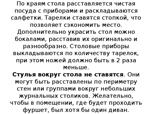 По краям стола расставляется чистая посуда с приборами и раскладываются салфетки. Тарелки ставятся стопкой, что позволяет сэкономить место. Дополнительно украсить стол можно бокалами, расставив их оригинально и разнообразно. Столовые приборы выкладываются по количеству тарелок, при этом ножей должно быть в 2 раза меньше.  Стулья вокруг стола не ставятся . Они могут быть расставлены по периметру стен или группами вокруг небольших журнальных столиков. Желательно, чтобы в помещении, где будет проходить фуршет, был хотя бы один диван.