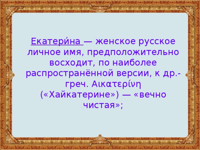 Екатери́на — женское русское личное имя, предположительно восходит, по наиболее распространённой версии, к др.-греч. Αικατερίνη («Хайкатерине») — «вечно чистая»;