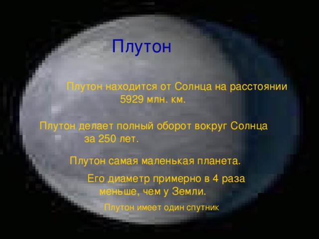 Плутон Плутон находится от Солнца на расстоянии  5929 млн. км. Плутон делает полный оборот вокруг Солнца  за 250 лет. Плутон самая маленькая планета. Его диаметр примерно в 4 раза  меньше, чем у Земли. Плутон имеет один спутник