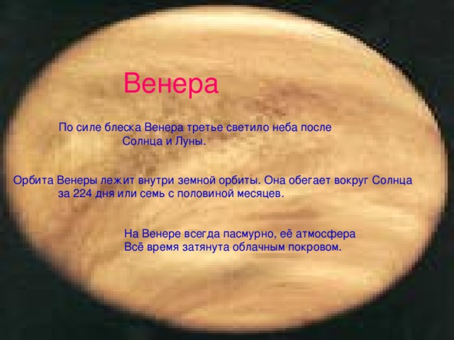 Венера По силе блеска Венера третье светило неба после  Солнца и Луны. Орбита Венеры лежит внутри земной орбиты. Она обегает вокруг Солнца  за 224 дня или семь с половиной месяцев. На Венере всегда пасмурно, её атмосфера Всё время затянута облачным покровом.