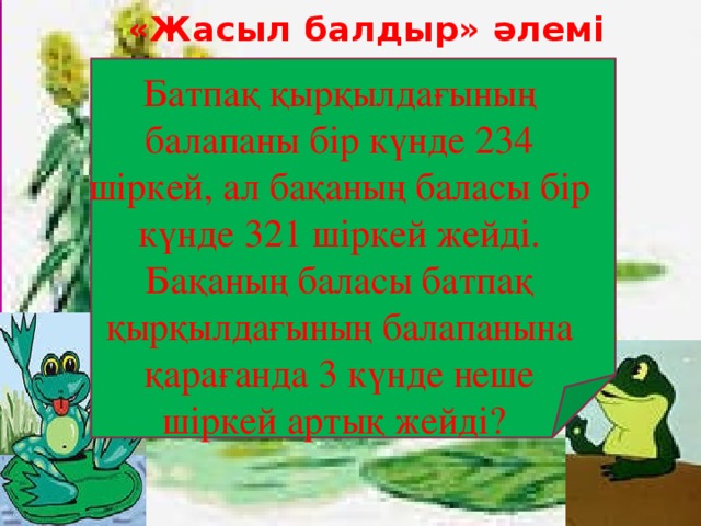 «Жасыл балдыр» әлемі   Батпақ қырқылдағының балапаны бір күнде 234 шіркей, ал бақаның баласы бір күнде 321 шіркей жейді. Бақаның баласы батпақ қырқылдағының балапанына қарағанда 3 күнде неше шіркей артық жейді?