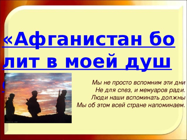 «Афганистан болит в моей душе» Мы не просто вспомним эти дни Не для слез, и мемуаров ради. Люди наши вспоминать должны Мы об этом всей стране напоминаем.