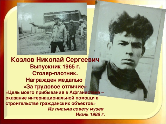 Козлов Николай Сергеевич Выпускник 1965 г. Столяр-плотник. Награжден медалью «За трудовое отличие» «Цель моего прибывания в Афганистане – оказание интернациональной помощи в строительстве гражданских объектов» Из письма совету музея Июнь 1988 г.