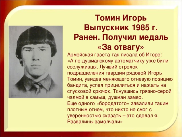 Томин Игорь Выпускник 1985 г. Ранен. Получил медаль «За отвагу» Армейская газета так писала об Игоре: «А по душманскому автоматчику уже били сослуживцы. Лучший стрелок подразделения гвардии рядовой Игорь Томин, увидев меняющего огневую позицию бандита, успел прицелиться и нажать на спусковой крючок. Ткнувшись грязно-серой чалмой в камыш, душман замер. Еще одного «бородатого» завалили таким плотным огнем, что никто не смог с уверенностью сказать – это сделал я. Развалины замолчали»