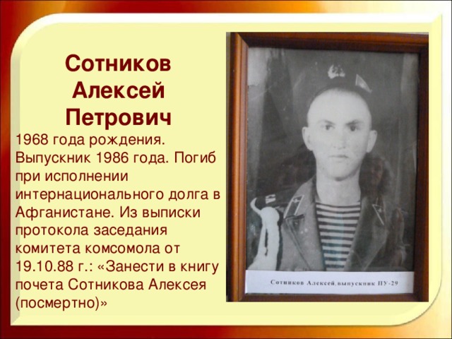 Сотников Алексей Петрович 1968 года рождения. Выпускник 1986 года. Погиб при исполнении интернационального долга в Афганистане. Из выписки протокола заседания комитета комсомола от 19.10.88 г.: «Занести в книгу почета Сотникова Алексея (посмертно)»