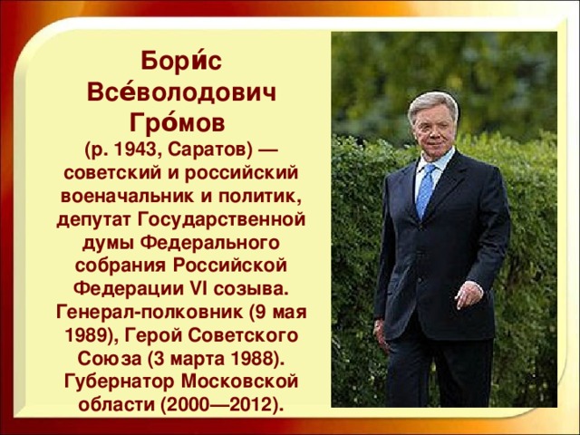 Бори́с Все́володович Гро́мов (р. 1943, Саратов) — советский и российский военачальник и политик, депутат Государственной думы Федерального собрания Российской Федерации VI созыва. Генерал-полковник (9 мая 1989), Герой Советского Союза (3 марта 1988). Губернатор Московской области (2000—2012).