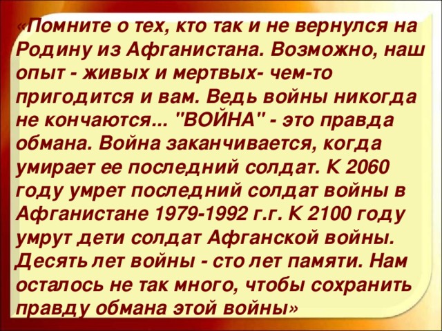 «Помните о тех, кто так и не вернулся на Родину из Афганистана. Возможно, наш опыт - живых и мертвых- чем-то пригодится и вам. Ведь войны никогда не кончаются... 