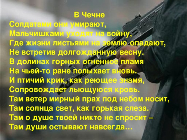 В Чечне Солдатами они умирают, Мальчишками уходят на войну, Где жизни листьями на землю опадают, Не встретив долгожданную весну. В долинах горных огненное пламя На чьей-то ране полыхает вновь. И птичий крик, как реющее знамя, Сопровождает льющуюся кровь. Там ветер мирный прах под небом носит, Там солнца свет, как горькая слеза. Там о душе твоей никто не спросит – Там души остывают навсегда…