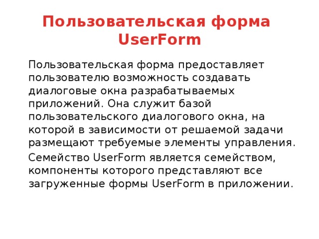 Пользовательская форма  UserForm   Пользовательская форма предоставляет пользователю возможность создавать диалоговые окна разрабатываемых приложений. Она служит базой пользовательского диалогового окна, на которой в зависимости от решаемой задачи размещают требуемые элементы управления.   Семейство UserForm является семейством, компоненты которого представляют все загруженные формы UserForm в приложении.