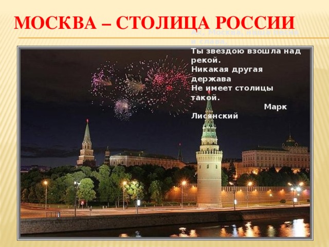 Москва – столица России Ах, Москва, наша песня и слава, Ты звездою взошла над рекой. Никакая другая держава Не имеет столицы такой.  Марк Лисянский