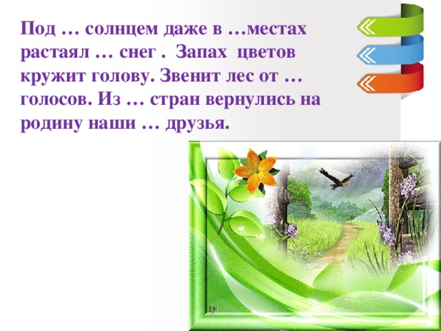 Под … солнцем даже в …местах растаял … снег . Запах цветов кружит голову. Звенит лес от … голосов. Из … стран вернулись на родину наши … друзья.