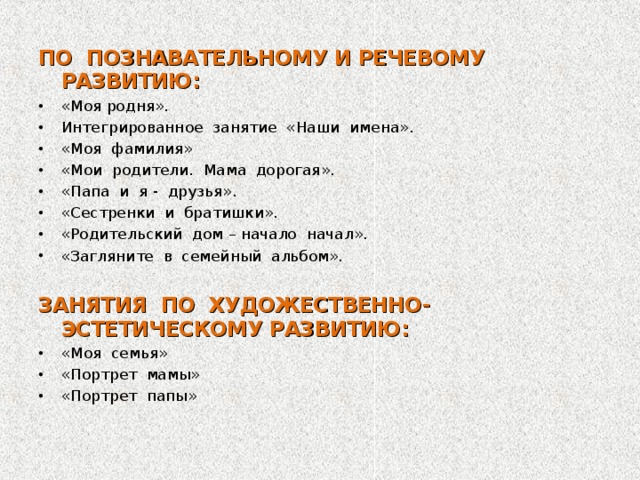 ПО ПОЗНАВАТЕЛЬНОМУ И РЕЧЕВОМУ РАЗВИТИЮ: «Моя родня». Интегрированное занятие «Наши имена». «Моя фамилия» «Мои родители. Мама дорогая». «Папа и я - друзья». «Сестренки и братишки». «Родительский дом – начало начал». «Загляните в семейный альбом».  ЗАНЯТИЯ ПО ХУДОЖЕСТВЕННО-ЭСТЕТИЧЕСКОМУ РАЗВИТИЮ: