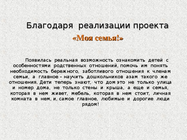 Благодаря реализации проекта  «Моя семья!»  Появилась реальная возможность ознакомить детей с особенностями родственных отношений, помочь им понять необходимость бережного, заботливого отношения к членам семьи, а главное – научить дошкольников азам такого же отношения. Дети теперь знают, что дом это не только улица и номер дома, не только стены и крыша, а еще и семья, которая в нем живет, мебель, которая в нем стоит, личная комната в нем, и, самое главное, любимые и дорогие люди рядом!