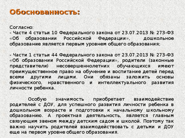 Обоснованность:  Согласно: - Части 4 статьи 10 Федерального закона от 23.07.2013 № 273-ФЗ «Об образовании Российской Федерации», дошкольное образование является первым уровнем общего образования; - Части 1 статьи 44 Федерального закона от 23.07.2013 № 273-ФЗ «Об образовании Российской Федерации», родители (законные представители) несовершеннолетних обучающихся имеют преимущественное право на обучение и воспитание детей перед всеми другими лицами. Они обязаны заложить основы физического, нравственного и интеллектуального развития личности ребенка.  Особую значимость приобретает взаимодействие родителей с ДОУ, для успешного развития личности ребенка в дошкольном возрасте и подготовки к начальному школьному образованию. А проектная деятельность, является главным связующим звеном между детским садом и школой. Поэтому так важно научить родителей взаимодействовать с детьми и ДОУ еще на первом уровне общего образования.  