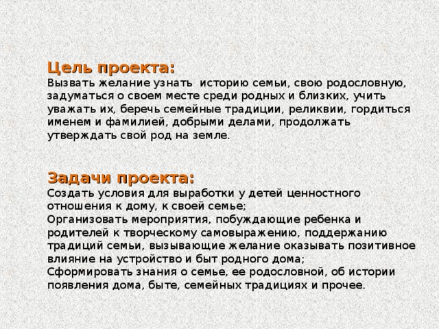 Цель проекта:  Вызвать желание узнать историю семьи, свою родословную, задуматься о своем месте среди родных и близких, учить уважать их, беречь семейные традиции, реликвии, гордиться именем и фамилией, добрыми делами, продолжать утверждать свой род на земле.    Задачи проекта:  Создать условия для выработки у детей ценностного отношения к дому, к своей семье;  Организовать мероприятия, побуждающие ребенка и родителей к творческому самовыражению, поддержанию традиций семьи, вызывающие желание оказывать позитивное влияние на устройство и быт родного дома;  Сформировать знания о семье, ее родословной, об истории появления дома, быте, семейных традициях и прочее.