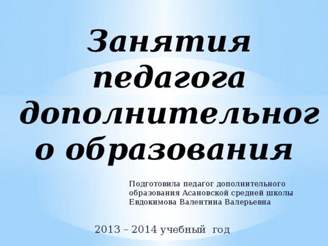 Занятия педагога дополнительного образования   Подготовила педагог дополнительного образования Асановской средней школы Евдокимова Валентина Валерьевна 2013 – 2014 учебный год