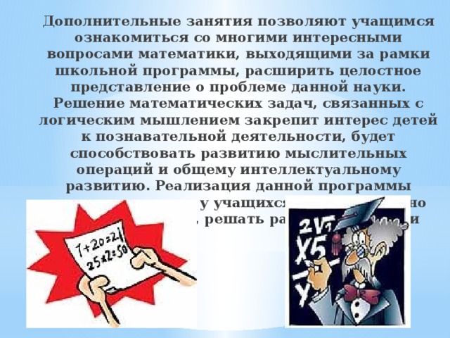 Дополнительные занятия позволяют учащимся ознакомиться со многими интересными вопросами математики, выходящими за рамки школьной программы, расширить целостное представление о проблеме данной науки. Решение математических задач, связанных с логическим мышлением закрепит интерес детей к познавательной деятельности, будет способствовать развитию мыслительных операций и общему интеллектуальному развитию. Реализация данной программы позволит развить у учащихся самостоятельно работать, думать, решать различные задачи