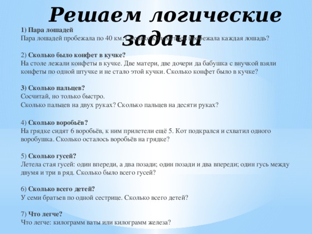 Решаем логические задачи 1) Пара лошадей  Пара лошадей пробежала по 40 км. Сколько километров пробежала каждая лошадь?   2) Сколько было конфет в кучке?  На столе лежали конфеты в кучке. Две матери, две дочери да бабушка с внучкой взяли конфеты по одной штучке и не стало этой кучки. Сколько конфет было в кучке?   3) Сколько пальцев?  Сосчитай, но только быстро.  Сколько пальцев на двух руках? Сколько пальцев на десяти руках?  4) Сколько воробьёв?  На грядке сидят 6 воробьёв, к ним прилетели ещё 5. Кот подкрался и схватил одного воробушка. Сколько осталось воробьёв на грядке?   5) Сколько гусей?  Летела стая гусей: один впереди, а два позади; один позади и два впереди; один гусь между двумя и три в ряд. Сколько было всего гусей?   6) Сколько всего детей?  У семи братьев по одной сестрице. Сколько всего детей?   7) Что легче?  Что легче: килограмм ваты или килограмм железа?