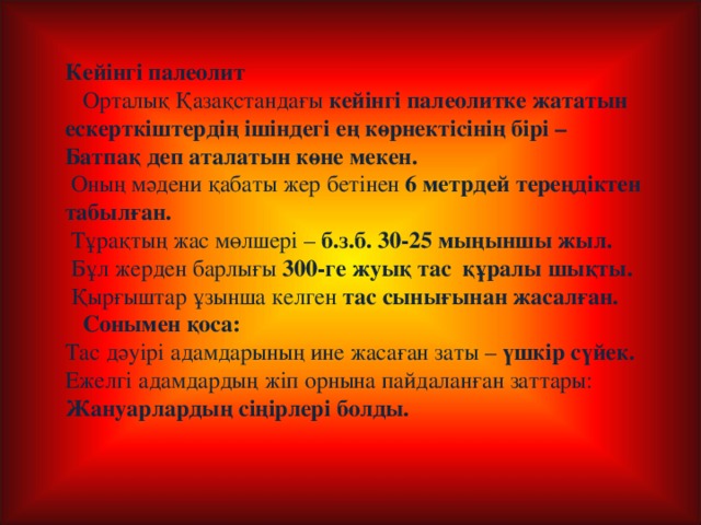 Кейінгі палеолит  Орталық Қазақстандағы кейінгі палеолитке жататын ескерткіштердің ішіндегі ең көрнектісінің бірі – Батпақ деп аталатын көне мекен.  Оның мәдени қабаты жер бетінен 6 метрдей тереңдіктен табылған.  Тұрақтың жас мөлшері – б.з.б. 30-25 мыңыншы жыл.  Бұл жерден барлығы 300-ге жуық тас құралы шықты.  Қырғыштар ұзынша келген тас сынығынан жасалған.  Сонымен қоса: Тас дәуірі адамдарының ине жасаған заты – үшкір сүйек. Ежелгі адамдардың жіп орнына пайдаланған заттары: Жануарлардың сіңірлері болды.