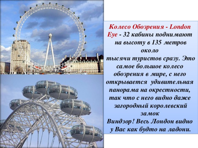 Колесо Обозрения - London Eye  - 32 кабины поднимают на высоту в 135 метров около тысячи туристов сразу. Это самое большое колесо обозрения в мире, с него открывается удивительная панорама на окрестности, так что с него видно даже загородный королевский замок Виндзор! Весь Лондон видно у Вас как будто на ладони.