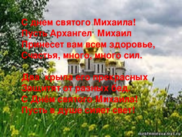 С днем святого Михаила! Пусть Архангел Михаил Принесет вам всем здоровье, Счастья, много, много сил.  Два крыла его прекрасных Защитят от разных бед. С Днём святого Михаила! Пусть в душе сияет свет!