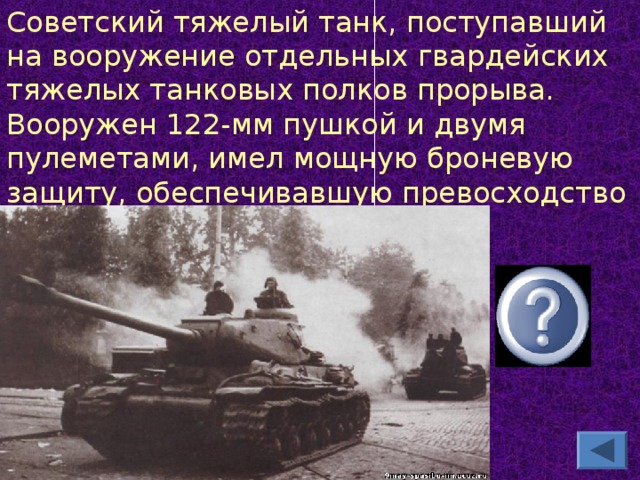 Советский тяжелый танк, поступавший на вооружение отдельных гвардейских тяжелых танковых полков прорыва. Вооружен 122-мм пушкой и двумя пулеметами, имел мощную броневую защиту, обеспечивавшую превосходство над немецкими танками. ИС -2
