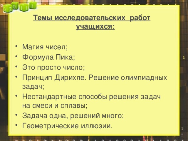 Темы исследовательских работ учащихся:  Магия чисел; Формула Пика; Это просто число; Принцип Дирихле. Решение олимпиадных задач; Нестандартные способы решения задач на смеси и сплавы; Задача одна, решений много; Геометрические иллюзии.   