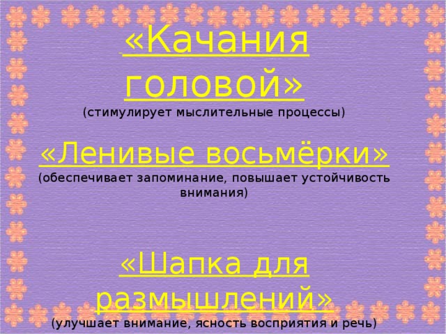 «Качания головой» (стимулирует мыслительные процессы) «Ленивые восьмёрки» (обеспечивает запоминание, повышает устойчивость внимания) «Шапка для размышлений» (улучшает внимание, ясность восприятия и речь)   «Вижу палец» (для улучшения зрения)