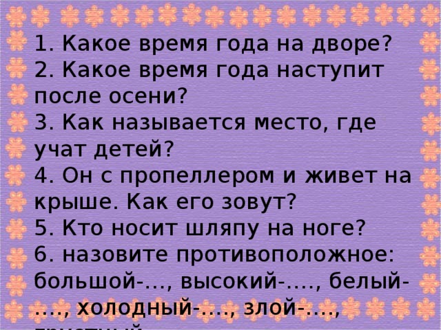 1. Какое время года на дворе? 2. Какое время года наступит после осени? 3. Как называется место, где учат детей? 4. Он с пропеллером и живет на крыше. Как его зовут? 5. Кто носит шляпу на ноге? 6. назовите противоположное: большой-…, высокий-…., белый-…., холодный-…., злой-…., грустный-….