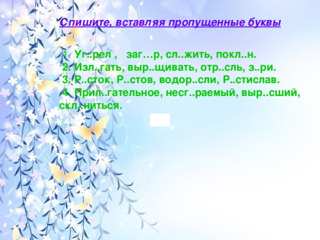 Спишите, вставляя пропущенные буквы       1.  Уг..рел ,   заг…р, сл..жить, покл..н.   2. Изл..гать, выр..щивать, отр..сль, з..ри.   3. Р..сток, Р..стов, водор..сли, Р..стислав.  4. Прил..гательное, несг..раемый, выр..сший, скл..ниться.