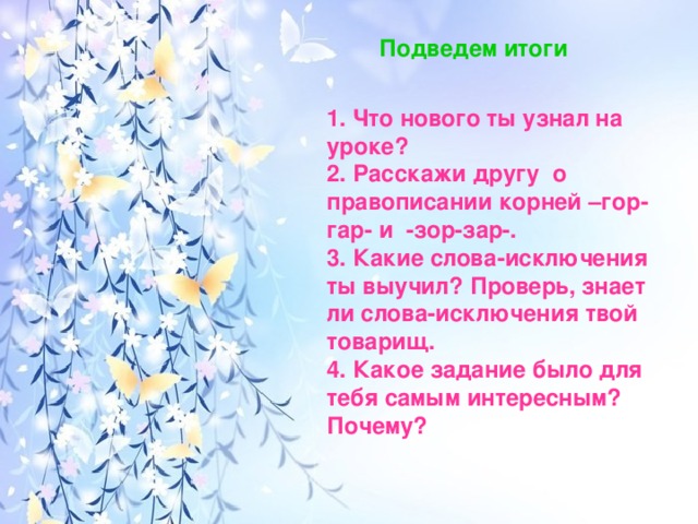 Подведем итоги 1. Что нового ты узнал на уроке? 2. Расскажи другу о правописании корней –гор-гар- и -зор-зар-. 3. Какие слова-исключения ты выучил? Проверь, знает ли слова-исключения твой товарищ. 4. Какое задание было для тебя самым интересным? Почему?