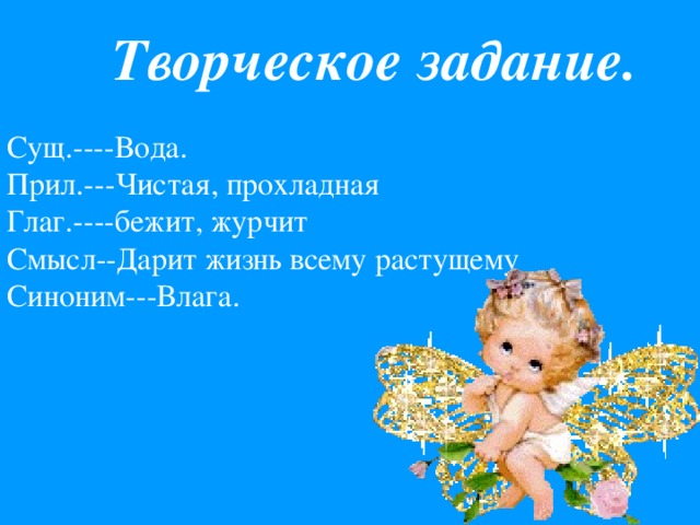 Творческое задание. Сущ.----Вода. Прил.---Чистая, прохладная Глаг.----бежит, журчит Смысл--Дарит жизнь всему растущему Синоним---Влага.