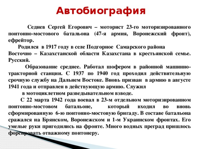 Автобиография  Седнев Сергей Егорович – моторист 23-го моторизированного понтонно-мостового батальона (47-я армия, Воронежский фронт), ефрейтор.  Родился в 1917 году в селе Подгорное Самарского района Восточно – Казахстанской области Казахстана в крестьянской семье. Русский.  Образование среднее. Работал шофером в районной машинно-тракторной станции. С 1937 по 1940 год проходил действительную срочную службу на Дальнем Востоке. Вновь призван в армию в августе 1941 года и отправлен в действующую армию. Служил в мотоциклетном разведывательном взводе.  С 22 марта 1942 года воевал в 23-м отдельном моторизированном понтонно-мостовом батальоне, который входил во вновь сформированную 6-ю понтонно-мостовую бригаду. В составе батальона сражался на Брянском, Воронежском и 1-м Украинском фронтах. Его умелые руки пригодились на фронте. Много водных преград пришлось форсировать отважному понтонеру.