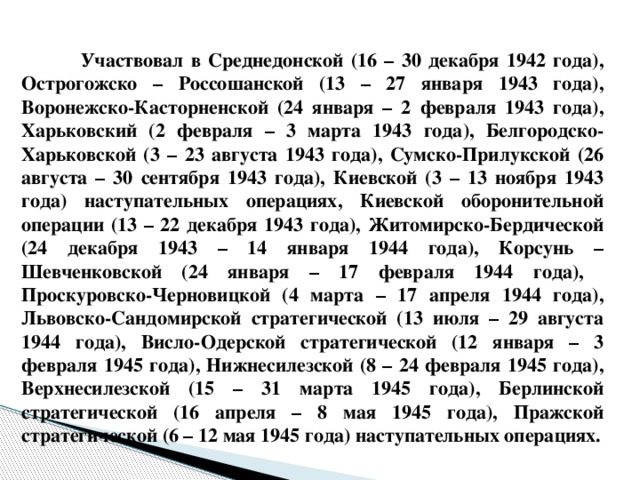 Участвовал в Среднедонской (16 – 30 декабря 1942 года), Острогожско – Россошанской (13 – 27 января 1943 года), Воронежско-Касторненской (24 января – 2 февраля 1943 года), Харьковский (2 февраля – 3 марта 1943 года), Белгородско-Харьковской (3 – 23 августа 1943 года), Сумско-Прилукской (26 августа – 30 сентября 1943 года), Киевской (3 – 13 ноября 1943 года) наступательных операциях, Киевской оборонительной операции (13 – 22 декабря 1943 года), Житомирско-Бердической (24 декабря 1943 – 14 января 1944 года), Корсунь – Шевченковской (24 января – 17 февраля 1944 года), Проскуровско-Черновицкой (4 марта – 17 апреля 1944 года), Львовско-Сандомирской стратегической (13 июля – 29 августа 1944 года), Висло-Одерской стратегической (12 января – 3 февраля 1945 года), Нижнесилезской (8 – 24 февраля 1945 года), Верхнесилезской (15 – 31 марта 1945 года), Берлинской стратегической (16 апреля – 8 мая 1945 года), Пражской стратегической (6 – 12 мая 1945 года) наступательных операциях.