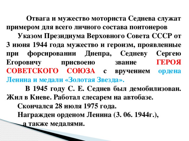 Отвага и мужество моториста Седнева служат примером для всего личного состава понтонеров  Указом Президиума Верховного Совета СССР от 3 июня 1944 года мужество и героизм, проявленные при форсировании Днепра, Седневу Сергею Егоровичу присвоено звание ГЕРОЯ СОВЕТСКОГО СОЮЗА с вручением ордена Ленина и медали «Золотая Звезда».  В 1945 году С. Е. Седнев был демобилизован. Жил в Киеве. Работал слесарем на автобазе.  Скончался 28 июля 1975 года.  Награжден орденом Ленина (3. 06. 1944г.), а также медалями.