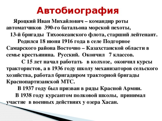 Автобиография    Яроцкий Иван Михайлович – командир роты автоматчиков 390-го батальона морской пехоты,  13-й бригады Тихоокеанского флота, старший лейтенант.  Родился 18 июня 1916 года в селе Подгорное Самарского района Восточно – Казахстанской области в семье крестьянина. Русский. Окончил 7 классов.  С 15 лет начал работать в колхозе, окончил курсы трактористов, а в 1936 году школу механизаторов сельского хозяйства, работал бригадиром тракторной бригады Краснопартизанской МТС.  В 1937 году был призван в ряды Красной Армии.     В 1938 году курсантом полковой школы, принимал участие в военных действиях у озера Хасан.