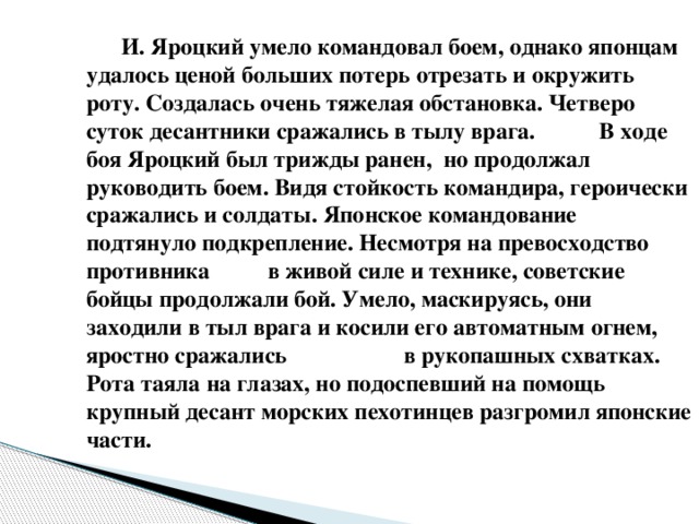 И. Яроцкий умело командовал боем, однако японцам удалось ценой больших потерь отрезать и окружить роту. Создалась очень тяжелая обстановка. Четверо суток десантники сражались в тылу врага. В ходе боя Яроцкий был трижды ранен, но продолжал руководить боем. Видя стойкость командира, героически сражались и солдаты. Японское командование подтянуло подкрепление. Несмотря на превосходство противника в живой силе и технике, советские бойцы продолжали бой. Умело, маскируясь, они заходили в тыл врага и косили его автоматным огнем, яростно сражались в рукопашных схватках. Рота таяла на глазах, но подоспевший на помощь крупный десант морских пехотинцев разгромил японские части.