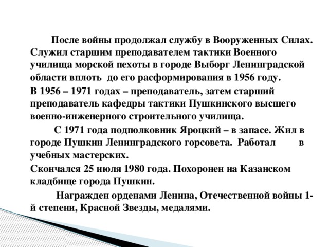 После войны продолжал службу в Вооруженных Силах. Служил старшим преподавателем тактики Военного училища морской пехоты в городе Выборг Ленинградской области вплоть до его расформирования в 1956 году.   В 1956 – 1971 годах – преподаватель, затем старший преподаватель кафедры тактики Пушкинского высшего военно-инженерного строительного училища.  С 1971 года подполковник Яроцкий – в запасе. Жил в городе Пушкин Ленинградского горсовета. Работал в учебных мастерских.   Скончался 25 июля 1980 года. Похоронен на Казанском кладбище города Пушкин.  Награжден орденами Ленина, Отечественной войны 1-й степени, Красной Звезды, медалями.