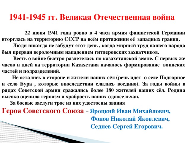 1941-1945 гг. Великая Отечественная война    22 июня 1941 года ровно в 4 часа армия фашистcкой Германии вторглась на территорию СССР на всём протяжении её западных границ.  Люди никогда не забудут этот день , когда мирный труд нашего народа был прерван вероломным нападением гитлеровских захватчиков.  Весть о войне быстро разлетелась по казахстанской земле. С первых же часов и дней на территории Казахстана началось формирование воинских частей и подразделений.  Не остались в стороне и жители наших сёл (речь идет о селе Подгорное и село Бура , которые впоследствии слились воедино). За годы войны в рядах Советской армии сражались более 180 жителей наших сёл. Родина высоко оценила героизм и храбрость наших односельчан.  За боевые заслуги трое из них удостоены звания Героя Советского Союза – Яроцкий Иван Михайлович,  Фонов Николай Яковлевич,  Седнев Сергей Егорович.